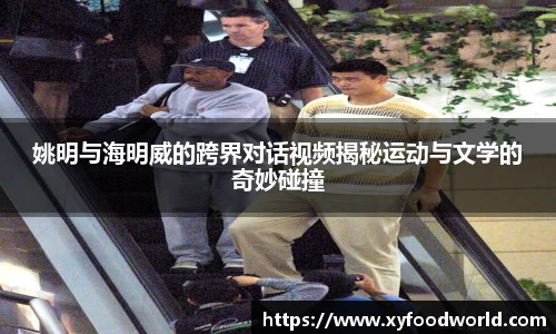 姚明与海明威的跨界对话视频揭秘运动与文学的奇妙碰撞